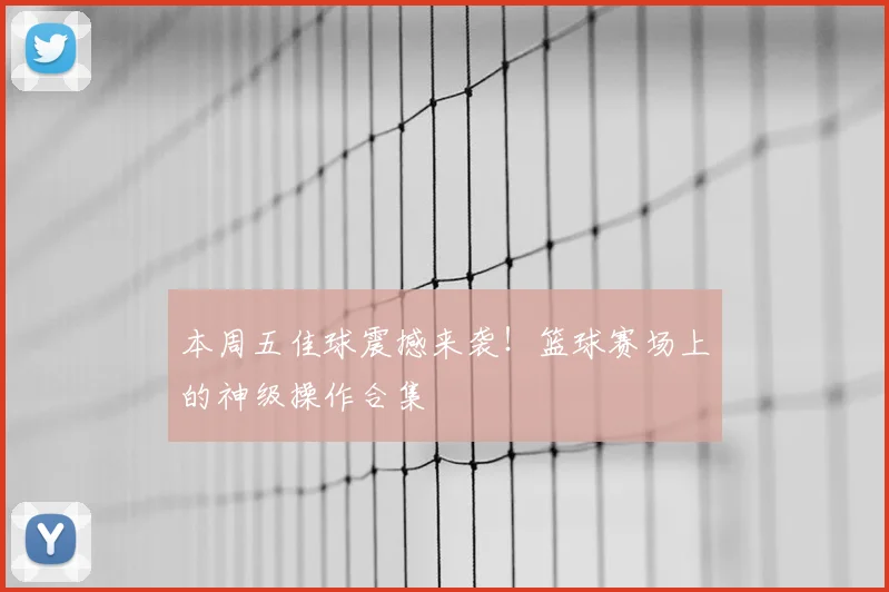 本周五佳球震撼来袭！篮球赛场上的神级操作合集