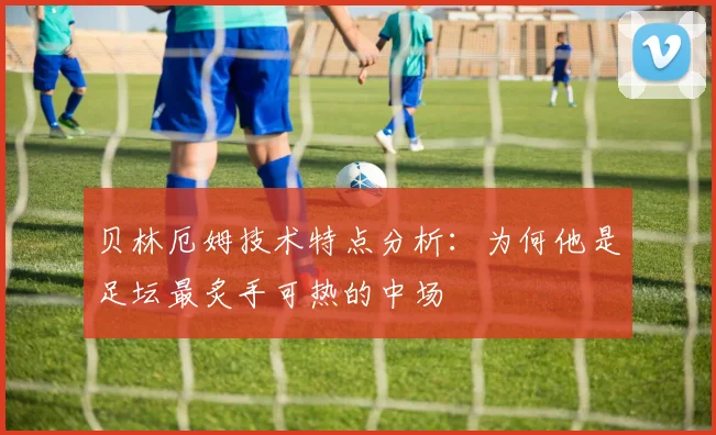 贝林厄姆技术特点分析:为何他是足坛最炙手可热的中场
