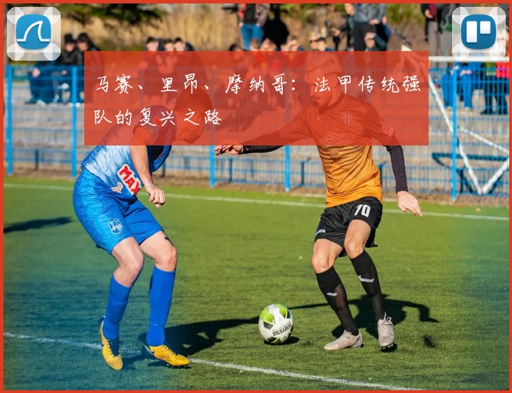 马赛、里昂、摩纳哥:法甲传统强队的复兴之路