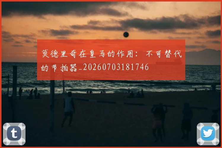 莫德里奇在皇马的作用：不可替代的节拍器_20260703181746