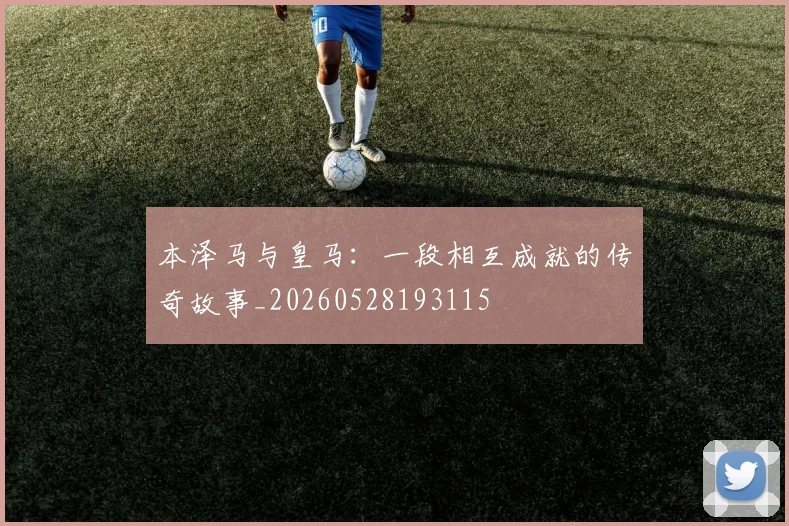 本泽马与皇马:一段相互成就的传奇故事_20260528193115