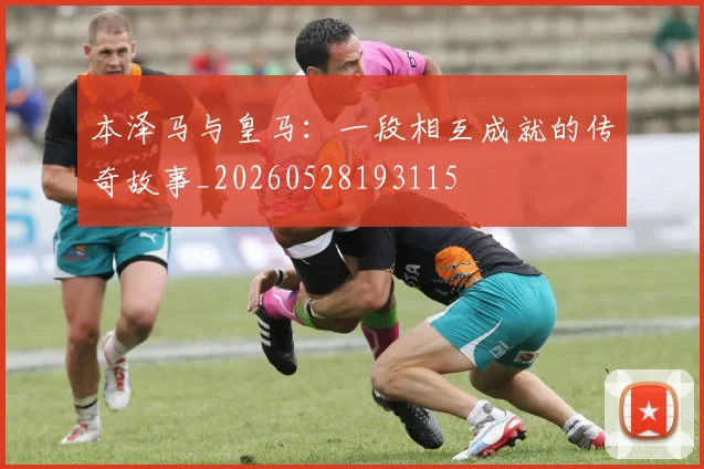 本泽马与皇马：一段相互成就的传奇故事_20260528193115