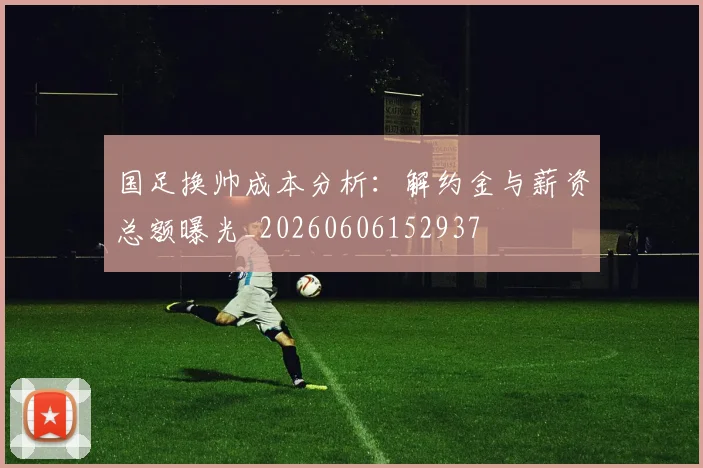 国足换帅成本分析:解约金与薪资总额曝光_20260606152937