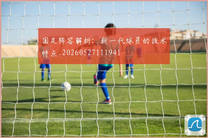 国足阵容解析：新一代球员的技术特点_20260527111941
