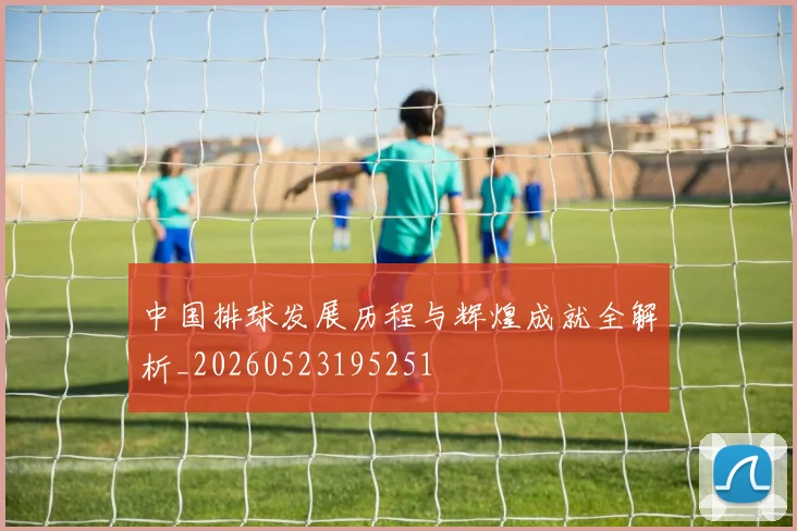 中国排球发展历程与辉煌成就全解析_20260523195251