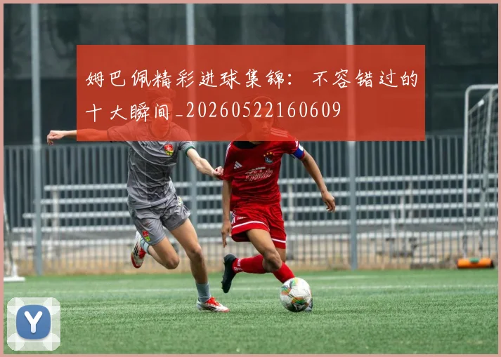 姆巴佩精彩进球集锦：不容错过的十大瞬间_20260522160609