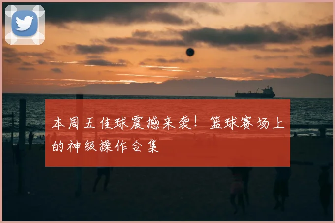 本周五佳球震撼来袭！篮球赛场上的神级操作合集